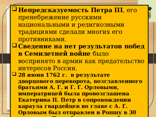 Непредсказуемость Петра III , его пренебрежение русскими национальными и религиозными традициями сделали многих его противниками. Сведение на нет результатов побед в Семилетней войне было воспринято в армии как предательство интересов России. 28 июня 1762 г.  в результате дворцового переворота, возглавленного братьями А. Г. и Г. Г. Орловыми, императрицей была провозглашена Екатерина II. Петр в сопровождении караула гвардейцев во главе с А. Г. Орловым был отправлен в Ропшу в 30 верстах от Петербурга, где погиб при невыясненных обстоятельствах .  