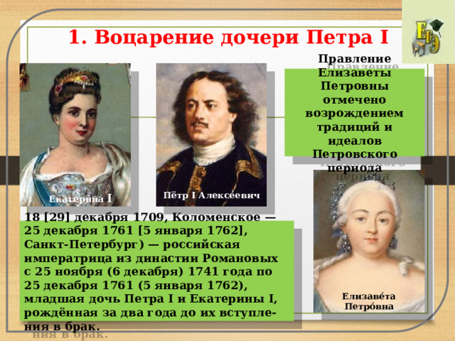 1. Воцарение дочери Петра I   Правление Елизаветы Петровны отмечено возрождением традиций и идеалов Петровского периода Пётр I Алексе́евич  Екатери́на I 18 [29] декабря 1709, Коломенское — 25 декабря 1761 [5 января 1762], Санкт-Петербург) — российская императрица из династии Романовых с 25 ноября (6 декабря) 1741 года по 25 декабря 1761 (5 января 1762), младшая дочь Петра I и Екатерины I, рождённая за два года до их вступле-ния в брак. Елизаве́та Петро́вна 