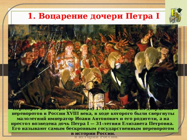 1. Воцарение дочери Петра I   Переворот 25 ноября (6 декабря) 1741 года — один из дворцовых переворотов в России XVIII века, в ходе которого были свергнуты малолетний император Иоанн Антонович и его родители, а на престол возведена дочь Петра I — 31-летняя Елизавета Петровна. Его называют самым бескровным государственным переворотом в истории России. 