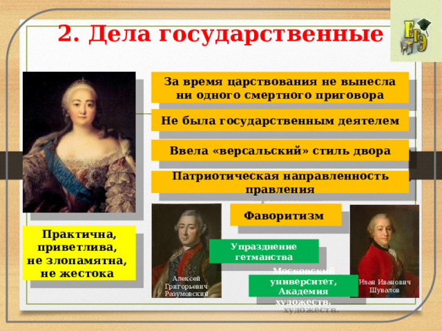 2. Дела государственные За время царствования не вынесла ни одного смертного приговора Не была государственным деятелем Ввела «версальский» стиль двора Патриотическая направленность правления Фаворитизм Практична, приветлива, не злопамятна, не жестока Упразднение гетманства Алексей Григорьевич Разумовскии ̆ Иван Иванович Шувалов Московский университет, Академия художеств.  