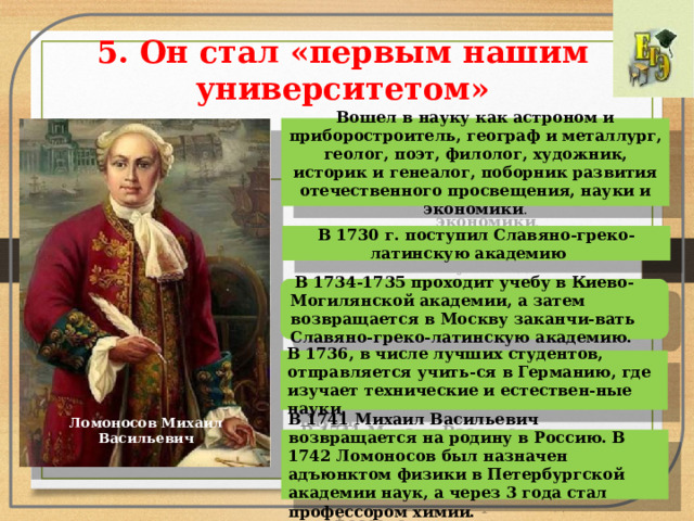5. Он стал «первым нашим университетом» Вошел в науку как астроном и приборостроитель, географ и металлург, геолог, поэт, филолог, художник, историк и генеалог, поборник развития отечественного просвещения, науки и экономики .   В 1730 г. поступил Славяно-греко-латинскую академию  В 1734-1735 проходит учебу в Киево-Могилянской академии, а затем возвращается в Москву заканчи-вать Славяно-греко-латинскую академию. В 1736, в числе лучших студентов, отправляется учить-ся в Германию, где изучает технические и естествен-ные науки. Ломоносов Михаил Васильевич В 1741 Михаил Васильевич возвращается на родину в Россию. В 1742 Ломоносов был назначен адъюнктом физики в Петербургской академии наук, а через 3 года стал профессором химии. 