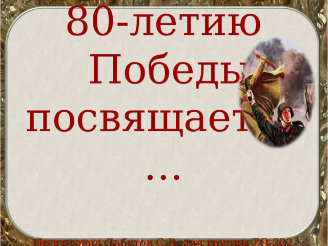 80-летию  Победы посвящается…   Подготовил Лабутов С.В. для группы ТО-322 