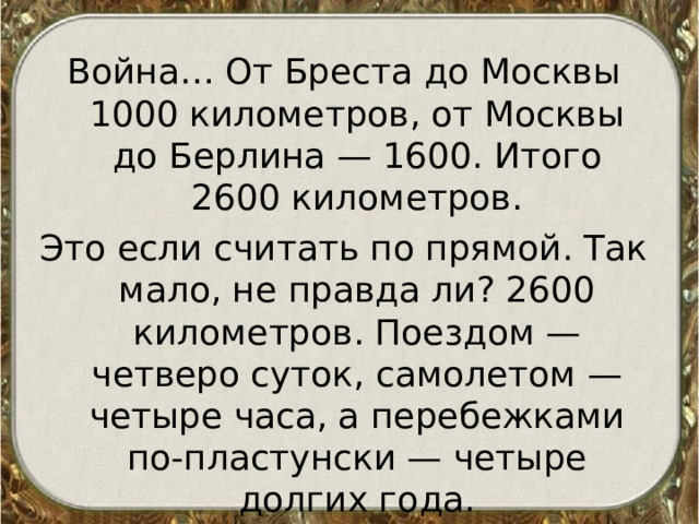 Война… От Бреста до Москвы 1000 километров, от Москвы до Берлина — 1600. Итого 2600 километров. Это если считать по прямой. Так мало, не правда ли? 2600 километров. Поездом — четверо суток, самолетом — четыре часа, а перебежками по-пластунски — четыре долгих года. 