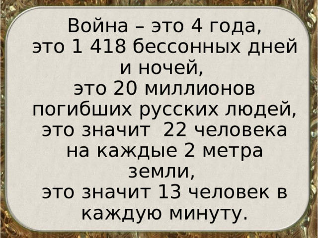  Война – это 4 года,  это 1 418 бессонных дней и ночей,  это 20 миллионов погибших русских людей, это значит 22 человека на каждые 2 метра земли,  это значит 13 человек в каждую минуту. 