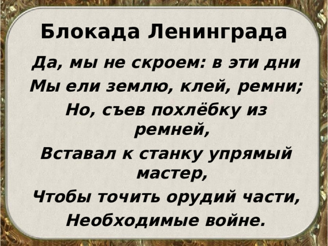 Блокада Ленинграда Да, мы не скроем: в эти дни Мы ели землю, клей, ремни; Но, съев похлёбку из ремней, Вставал к станку упрямый мастер, Чтобы точить орудий части, Необходимые войне. 