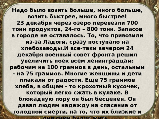 Надо было возить больше, много больше, возить быстрее, много быстрее! 23 декабря через озеро перевезли 700 тонн продуктов, 24-го – 800 тонн. Запасов в городе не оставалось. То, что привозили из-за Ладоги, сразу поступало на хлебозаводы.И все-таки вечером 24 декабря военный совет фронта решил увеличить поек всем ленинградцам: рабочим на 100 граммов в день, остальным - на 75 граммов. Многие женщины и дети плакали от радости. Еще 75 граммов хлеба, в общем - то крохотный кусочек, который легко сжать в кулаке. В блокадную пору он был бесценен. Он давал людям надежду на спасение от голодной смерти, на то, что их близкие и они сами будут жить. 