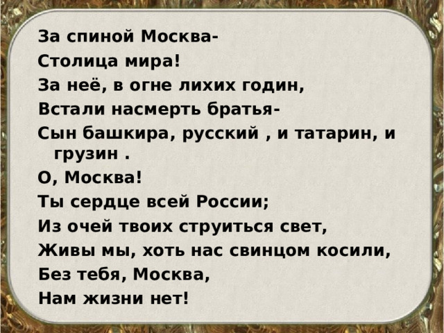 За спиной Москва- Столица мира! За неё, в огне лихих годин, Встали насмерть братья- Сын башкира, русский , и татарин, и грузин . О, Москва! Ты сердце всей России; Из очей твоих струиться свет, Живы мы, хоть нас свинцом косили, Без тебя, Москва, Нам жизни нет! 