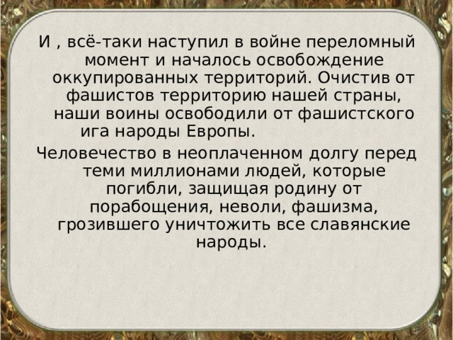 И , всё-таки наступил в войне переломный момент и началось освобождение оккупированных территорий. Очистив от фашистов территорию нашей страны, наши воины освободили от фашистского ига народы Европы. Человечество в неоплаченном долгу перед теми миллионами людей, которые погибли, защищая родину от порабощения, неволи, фашизма, грозившего уничтожить все славянские народы. 