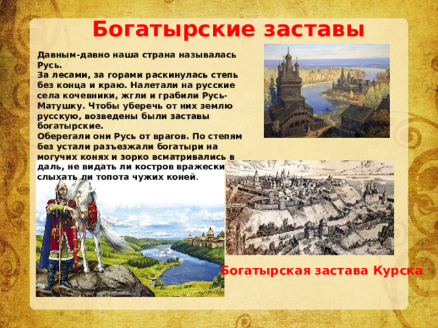 Богатырские заставы Давным-давно наша страна называлась Русь. За лесами, за горами раскинулась степь без конца и краю. Налетали на русские села кочевники, жгли и грабили Русь-Матушку. Чтобы уберечь от них землю русскую, возведены были заставы богатырские. Оберегали они Русь от врагов. По степям без устали разъезжали богатыри на могучих конях и зорко всматривались в даль, не видать ли костров вражеских, не слыхать ли топота чужих коней . Богатырская застава Курска 