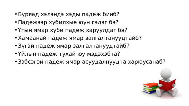 Буряад хэлэндэ хэды падеж бииб? Падежээр хубилхые юун гэдэг бэ? Үгын ямар хуби падеж харуулдаг бэ? Хамаанай падеж ямар залгалтануудтайб? Зүгэй падеж ямар залгалтануудтайб? Үйлын падеж тухай юу мэдэхэбта? Зэбсэгэй падеж ямар асуудалнуудта харюусанаб? 