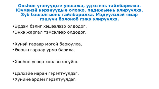 Оньһон үгэнүүдые уншажа, удхыень тайлбарилха. Юумэнэй нэрэнүүдые оложо, падежыень элирүүлхэ. Зүб бэшэлгыень тайлбарилха. Мэдүүлэлэй ямар гэшүүн болоноб гэжэ элирүүлхэ. Эрдэм бэлиг хэшээлээр олдодог, Энхэ жаргал тэмсэлээр олдодог. Хүнэй гараар могой барюулха, Өөрын гараар үрмэ бариха. Хооһон үгөөр хоол хэхэгүйш. Дэлхэйе наран гэрэлтүүлдэг, Хүниие эрдэм гэрэлтүүлдэг. 