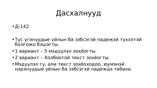 Дасхалнууд Д-142 Тус үгэнүүдые үйлын ба зэбсэгэй падежэй түхэлтэй болгожо бэшэгты. 1 вариант – 5 мэдүүлэл зохёогты. 2 вариант – Холбоотой текст зохёогты. Мэдүүлэл гү, али текст зохёоходоо, юумэнэй нэрэнүүдые үйлын ба зэбсэгэй падеждэ табиха. 