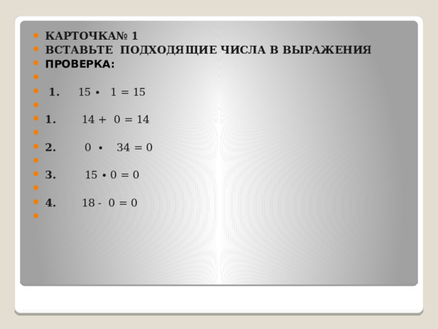 Карточка№ 1 Вставьте  подходящие числа в выражения Проверка:     1.      15 ∙   1 = 15   1.        14 +  0 = 14    2.         0  ∙    34 = 0   3.         15 ∙ 0 = 0                         4.        18 -  0 = 0                         
