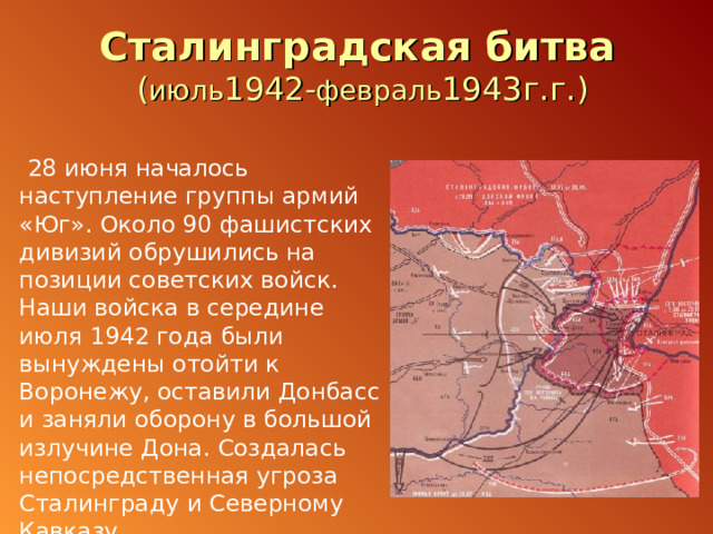 Сталинградская битва  ( июль 1942- февраль 1943г.г.)  28 июня началось наступление группы армий «Юг». Около 90 фашистских дивизий обрушились на позиции советских войск. Наши войска в середине июля 1942 года были вынуждены отойти к Воронежу, оставили Донбасс и заняли оборону в большой излучине Дона. Создалась непосредственная угроза Сталинграду и Северному Кавказу. 