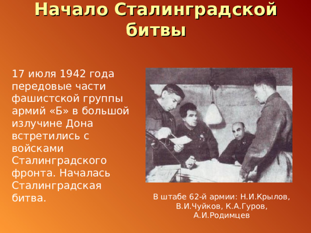 Начало Сталинградской битвы 17 июля 1942 года передовые части фашистской группы армий «Б» в большой излучине Дона встретились с войсками Сталинградского фронта. Началась Сталинградская битва. В штабе 62-й армии: Н.И.Крылов, В.И.Чуйков, К.А.Гуров, А.И.Родимцев 