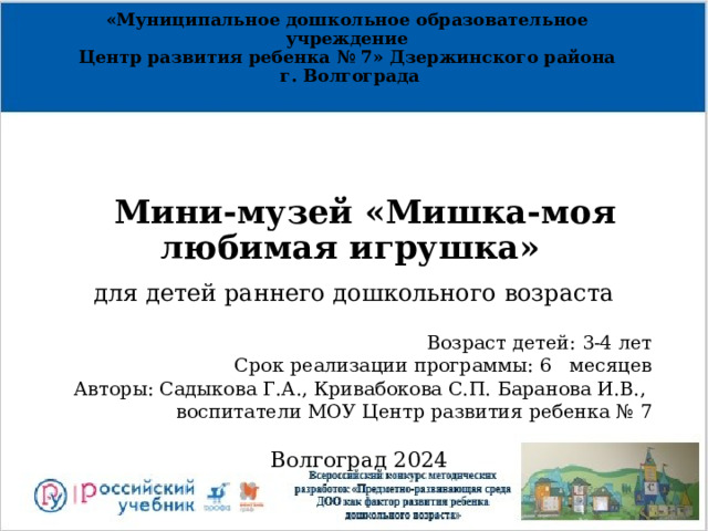 «Муниципальное дошкольное образовательное учреждение  Центр развития ребенка № 7» Дзержинского района  г. Волгограда          Мини-музей «Мишка-моя любимая игрушка»      для детей раннего дошкольного возраста      Возраст детей: 3-4 лет  Срок реализации программы: 6 месяцев Авторы: Садыкова Г.А., Кривабокова С.П. Баранова И.В., воспитатели МОУ Центр развития ребенка № 7    Волгоград 2024 