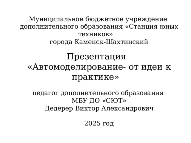 Муниципальное бюджетное учреждение дополнительного образования « Станция юных техников » города Каменск-Шахтинский Презентация «Автомоделирование- от идеи к практике»  педагог дополнительного образования МБУ ДО « СЮТ » Дедерер Виктор Александрович 2025 год 