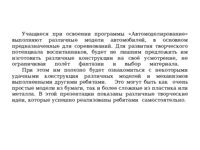  Учащиеся при освоении программы «Автомоделирование» выполняют различные модели автомобилей, в основном предназначенные для соревнований. Для развития творческого потенциала воспитанников, будет не лишним предложить им изготовить различные конструкции на своё усмотрение, не ограничивая полёт фантазии и выбор материала.   При этом им полезно будет ознакомиться с некоторыми удачными конструкция различных моделей и механизмов выполненными другими ребятами.  Это могут быть как очень простые модели из бумаги, так и более сложные из пластика или металла. В этой презентации показаны различные творческие идеи, которые успешно реализованы ребятами самостоятельно.   
