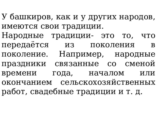 У башкиров, как и у других народов, имеются свои традиции. Народные традиции- это то, что передаётся из поколения в поколение. Например, народные праздники связанные со сменой времени года, началом или окончанием сельскохозяйственных работ, свадебные традиции и т. д. 
