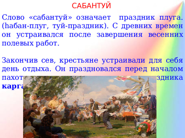 САБАНТУЙ Слово «сабантуй» означает праздник плуга. ( h абан-плуг, туй-праздник). С древних времен он устраивался после завершения весенних полевых работ. Закончив сев, крестьяне устраивали для себя день отдыха. Он праздновался перед началом пахоты, непосредственно после праздника каргатуй , перед сенокосом. 