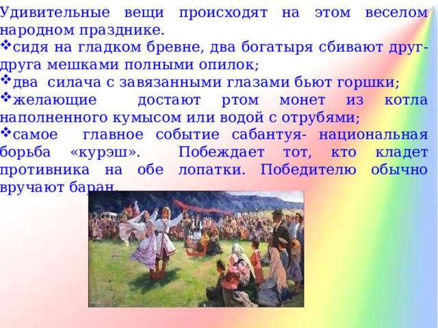 Удивительные вещи происходят на этом веселом народном празднике. сидя на гладком бревне, два богатыря сбивают друг-друга мешками полными опилок; два силача с завязанными глазами бьют горшки; желающие достают ртом монет из котла наполненного кумысом или водой с отрубями; самое главное событие сабантуя- национальная борьба «курэш». Побеждает тот, кто кладет противника на обе лопатки. Победителю обычно вручают баран. 