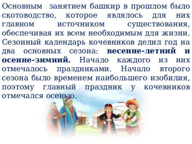 Основным занятием башкир в прошлом было скотоводство, которое являлось для них главном источником существования, обеспечивая их всем необходимым для жизни. Сезонный календарь кочевников делил год на два основных сезона: весенне-летний и осенне-зимний. Начало каждого из них отмечалось праздниками. Начало второго сезона было временем наибольшего изобилия, поэтому главный праздник у кочевников отмечался осенью. 