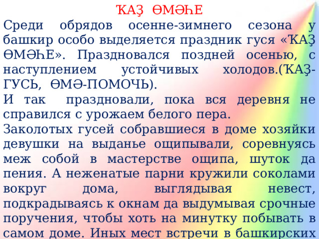 ҠАҘ ӨМӘҺЕ Среди обрядов осенне-зимнего сезона у башкир особо выделяется праздник гуся «ҠАҘ ӨМӘҺЕ». Праздновался поздней осенью, с наступлением устойчивых холодов.(ҠАҘ- ГУСЬ, ӨМӘ-ПОМОЧЬ). И так праздновали, пока вся деревня не справился с урожаем белого пера. Заколотых гусей собравшиеся в доме хозяйки девушки на выданье ощипывали, соревнуясь меж собой в мастерстве ощипа, шуток да пения. А неженатые парни кружили соколами вокруг дома, выглядывая невест, подкрадываясь к окнам да выдумывая срочные поручения, чтобы хоть на минутку побывать в самом доме. Иных мест встречи в башкирских деревнях попросту не было. Это запрещал шариат. 