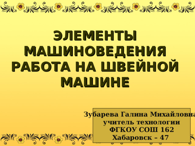 ЭЛЕМЕНТЫ МАШИНОВЕДЕНИЯ  РАБОТА НА ШВЕЙНОЙ МАШИНЕ Зубарева Галина Михайловна, учитель технологии ФГКОУ СОШ 162 Хабаровск – 47  