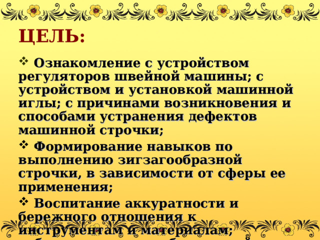 ЦЕЛЬ:  Ознакомление с устройством регуляторов швейной машины; с устройством и установкой машинной иглы; с причинами возникновения и способами устранения дефектов машинной строчки;  Формирование навыков по выполнению зигзагообразной строчки, в зависимости от сферы ее применения;  Воспитание аккуратности и бережного отношения к инструментам и материалам; соблюдения правил безопасной работы. 
