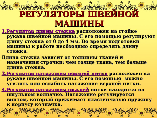 РЕГУЛЯТОРЫ ШВЕЙНОЙ МАШИНЫ 1.Регулятор длины стежка расположен на стойке рукава швейной машины. С его помощью регулируют длину стежка от 0 до 4 мм. Во время подготовки машины к работе необходимо определять длину стежка. Длина стежка зависит от толщины тканей и назначения строчки: чем толще ткань, тем больше длина стежка. 3.Регулятор натяжения верхней нитки расположен на рукаве швейной машины. С его помощью можно усилить или ослабить натяжение верхней нитки. 4.Регулятор натяжения нижней нитки находится на шпульном колпачке. Натяжение регулируется винтом, который прижимает пластинчатую пружину к корпусу колпачка.  