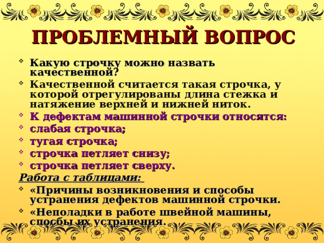 ПРОБЛЕМНЫЙ ВОПРОС Какую строчку можно назвать качественной? Качественной считается такая строчка, у которой отрегулированы длина стежка и натяжение верхней и нижней ниток. К дефектам машинной строчки относятся: слабая строчка; тугая строчка; строчка петляет снизу; строчка петляет сверху. Работа с таблицами: «Причины возникновения и способы устранения дефектов машинной строчки. «Неполадки в работе швейной машины, спосбы их устранения. 