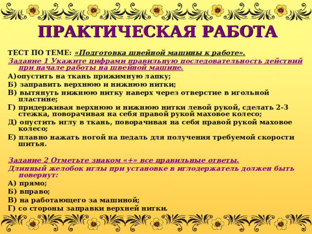 ПРАКТИЧЕСКАЯ РАБОТА ТЕСТ ПО ТЕМЕ: «Подготовка швейной машины к работе». Задание 1 Укажите цифрами правильную последовательность действий при начале работы на швейной машине. А)опустить на ткань прижимную лапку; Б) заправить верхнюю и нижнюю нитки; В) вытянуть нижнюю нитку наверх через отверстие в игольной пластине; Г) придерживая верхнюю и нижнюю нитки левой рукой, сделать 2-3 стежка, поворачивая на себя правой рукой маховое колесо; Д) опустить иглу в ткань, поворачивая на себя правой рукой маховое колесо; Е) плавно нажать ногой на педаль для получения требуемой скорости шитья.  Задание 2 Отметьте знаком «+» все правильные ответы. Длинный желобок иглы при установке в иглодержатель должен быть  повернут: А) прямо; Б) вправо; В) на работающего за машиной; Г) со стороны заправки верхней нитки. 