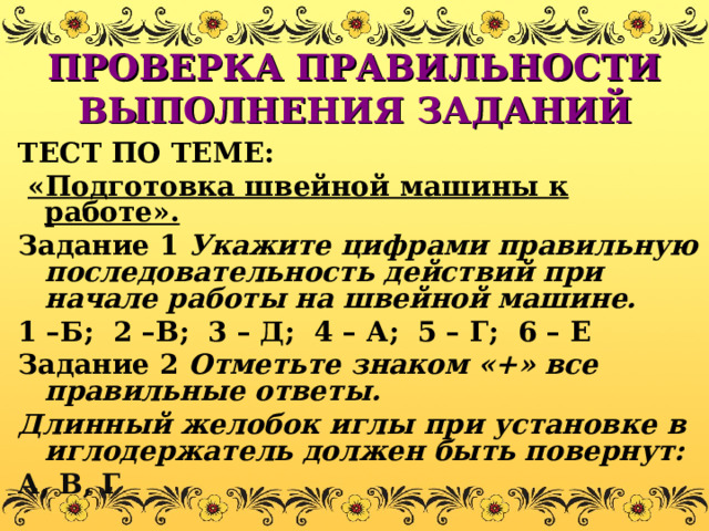 ПРОВЕРКА ПРАВИЛЬНОСТИ ВЫПОЛНЕНИЯ ЗАДАНИЙ ТЕСТ ПО ТЕМЕ:  «Подготовка швейной машины к работе». Задание 1 Укажите цифрами правильную последовательность действий при начале работы на швейной машине. 1 –Б; 2 –В; 3 – Д; 4 – А; 5 – Г; 6 – Е Задание 2 Отметьте знаком «+» все правильные ответы. Длинный желобок иглы при установке в иглодержатель должен быть повернут: А, В, Г 