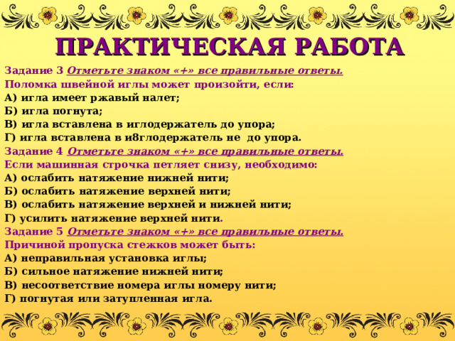 ПРАКТИЧЕСКАЯ РАБОТА Задание 3  Отметьте знаком «+» все правильные ответы. Поломка швейной иглы может произойти, если: А) игла имеет ржавый налет; Б) игла погнута; В) игла вставлена в иглодержатель до упора; Г) игла вставлена в и8глодержатель не до упора. Задание 4 Отметьте знаком «+» все правильные ответы. Если машинная строчка петляет снизу, необходимо: А) ослабить натяжение нижней нити; Б) ослабить натяжение верхней нити; В) ослабить натяжение верхней и нижней нити; Г) усилить натяжение верхней нити . Задание 5 Отметьте знаком «+» все правильные ответы. Причиной пропуска стежков может быть: А) неправильная установка иглы; Б) сильное натяжение нижней нити; В) несоответствие номера иглы номеру нити; Г) погнутая или затупленная игла. 