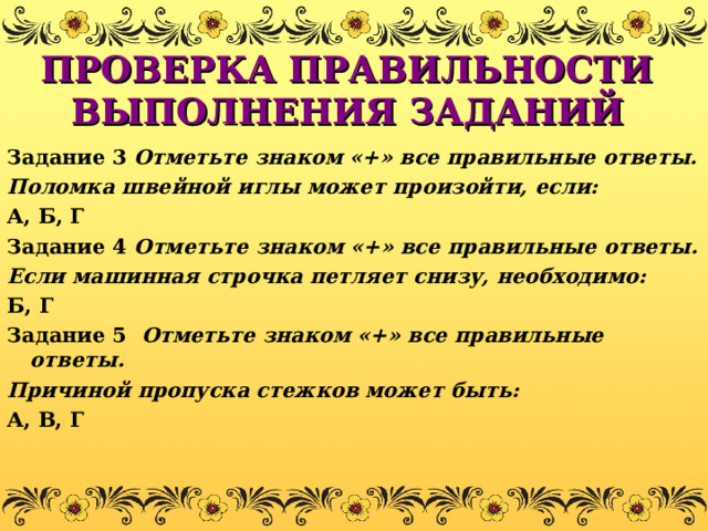 ПРОВЕРКА ПРАВИЛЬНОСТИ ВЫПОЛНЕНИЯ ЗАДАНИЙ Задание 3  Отметьте знаком «+» все правильные ответы. Поломка швейной иглы может произойти, если: А, Б, Г Задание 4 Отметьте знаком «+» все правильные ответы. Если машинная строчка петляет снизу, необходимо: Б, Г Задание 5 Отметьте знаком «+» все правильные ответы. Причиной пропуска стежков может быть: А, В, Г 