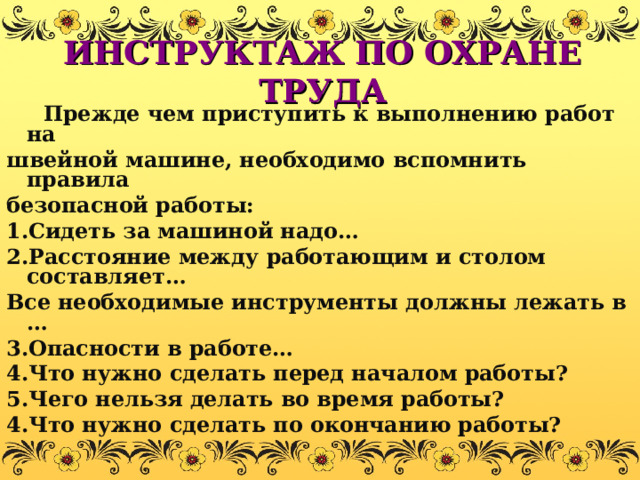 ИНСТРУКТАЖ ПО ОХРАНЕ ТРУДА  Прежде чем приступить к выполнению работ на швейной машине, необходимо вспомнить правила безопасной работы: 1.Сидеть за машиной надо… 2.Расстояние между работающим и столом составляет… Все необходимые инструменты должны лежать в … 3.Опасности в работе… 4.Что нужно сделать перед началом работы? 5.Чего нельзя делать во время работы? 4.Что нужно сделать по окончанию работы? 