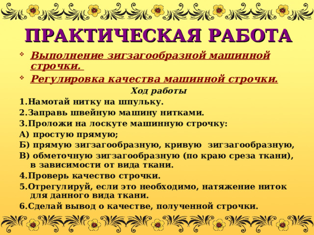 ПРАКТИЧЕСКАЯ РАБОТА Выполнение зигзагообразной машинной строчки. Регулировка качества машинной строчки. Ход работы 1.Намотай нитку на шпульку. 2.Заправь швейную машину нитками. 3.Проложи на лоскуте машинную строчку: А) простую прямую; Б) прямую зигзагообразную, кривую зигзагообразную, В) обметочную зигзагообразную (по краю среза ткани), в зависимости от вида ткани. 4.Проверь качество строчки. 5.Отрегулируй, если это необходимо, натяжение ниток для данного вида ткани. 6.Сделай вывод о качестве, полученной строчки. 