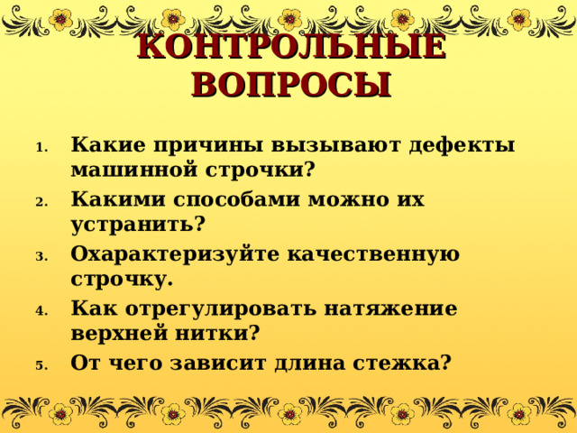 КОНТРОЛЬНЫЕ ВОПРОСЫ Какие причины вызывают дефекты машинной строчки? Какими способами можно их устранить? Охарактеризуйте качественную строчку. Как отрегулировать натяжение верхней нитки? От чего зависит длина стежка?  