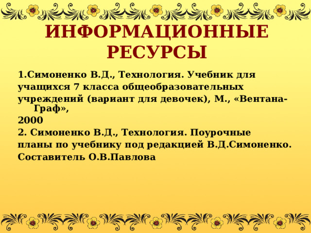 ИНФОРМАЦИОННЫЕ РЕСУРСЫ 1.Симоненко В.Д., Технология. Учебник для учащихся 7 класса общеобразовательных учреждений (вариант для девочек), М., «Вентана- Граф», 2000 2. Симоненко В.Д.,  Технология.  Поурочные планы по учебнику под редакцией  В.Д.Симоненко. Составитель О.В.Павлова  