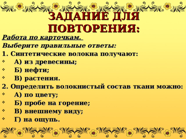 ЗАДАНИЕ ДЛЯ ПОВТОРЕНИЯ: Работа по карточкам. Выберите правильные ответы: 1. Синтетические волокна получают: А) из древесины; Б) нефти; В) растения. 2. Определить волокнистый состав ткани можно: А) по цвету; Б) пробе на горение; В) внешнему виду; Г) на ощупь. 