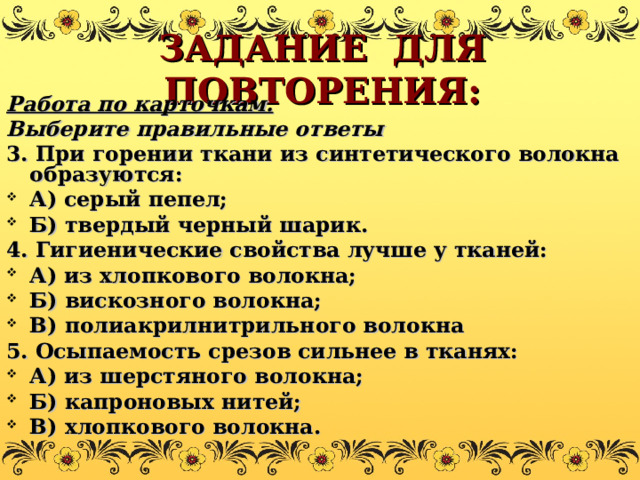 ЗАДАНИЕ ДЛЯ ПОВТОРЕНИЯ: Работа по карточкам.  Выберите правильные ответы 3. При горении ткани из синтетического волокна образуются: А) серый пепел; Б) твердый черный шарик. 4. Гигиенические свойства лучше у тканей: А) из хлопкового волокна; Б) вискозного волокна; В) полиакрилнитрильного волокна 5. Осыпаемость срезов сильнее в тканях: А) из шерстяного волокна; Б) капроновых нитей; В) хлопкового волокна. 