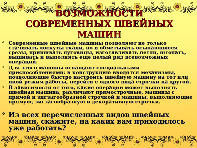 ВОЗМОЖНОСТИ СОВРЕМЕННЫХ ШВЕЙНЫХ МАШИН Современные швейные машины позволяют не только стачивать лоскуты ткани, но и обметывать осыпающиеся срезы, пришивать пуговицы, изготавливать петли, штопать, вышивать и выполнять еще целый ряд всевозможных операций. Для этого машины оснащают специальными приспособлениями: в конструкцию вводятся механизмы, позволяющие быстро настроить швейную машину на тот или иной режим работы, перейти с одного вида строчки на другой. В зависимости от того, какие операции может выполнять швейная машина, различают прямострочные, машины с прямой и зигзагообразной строчкой и машины, выполняющие прямую, зигзагообразную и декоративную строчки.  Из всех перечисленных видов швейных машин, скажите, на каких вам приходилось уже работать? 