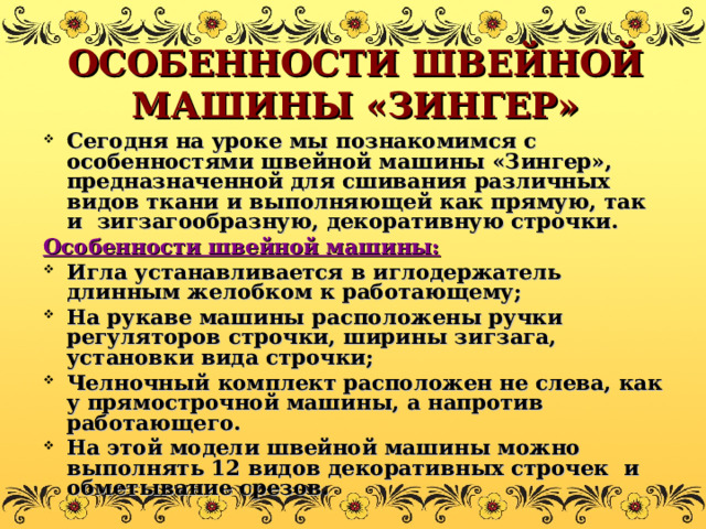 ОСОБЕННОСТИ ШВЕЙНОЙ МАШИНЫ «ЗИНГЕР» Сегодня на уроке мы познакомимся с особенностями швейной машины «Зингер», предназначенной для сшивания различных видов ткани и выполняющей как прямую, так и зигзагообразную, декоративную строчки. Особенности швейной машины: Игла устанавливается в иглодержатель длинным желобком к работающему; На рукаве машины расположены ручки регуляторов строчки, ширины зигзага, установки вида строчки; Челночный комплект расположен не слева, как у прямострочной машины, а напротив работающего. На этой модели швейной машины можно выполнять 12 видов декоративных строчек и обметывание срезов. 