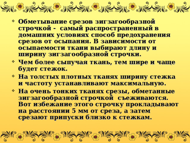 Обметывание срезов зигзагообразной строчкой - самый распространенный в домашних условиях способ предохранения срезов от осыпания. В зависимости от осыпаемости ткани выбирают длину и ширину зигзагообразной строчки. Чем более сыпучая ткань, тем шире и чаще будет стежок. На толстых плотных тканях ширину стежка и частоту устанавливают максимальную. На очень тонких тканях срезы, обметанные зигзагообразной строчкой съеживаются. Вот избежание этого строчку прокладывают на расстоянии 5 мм от среза, а затем срезают припуски близко к стежкам. 