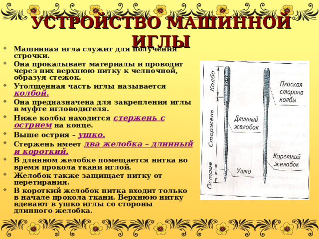 УСТРОЙСТВО МАШИННОЙ ИГЛЫ Машинная игла служит для получения строчки. Она прокалывает материалы и проводит через них верхнюю нитку к челночной, образуя стежок. Утолщенная часть иглы называется колбой. Она предназначена для закрепления иглы в муфте игловодителя. Ниже колбы находится стержень с острием на конце. Выше острия – ушко. Стержень имеет два желобка – длинный и короткий. В длинном желобке помещается нитка во время прокола ткани иглой. Желобок также защищает нитку от перетирания. В короткий желобок нитка входит только в начале прокола ткани. Верхнюю нитку вдевают в ушко иглы со стороны длинного желобка. 