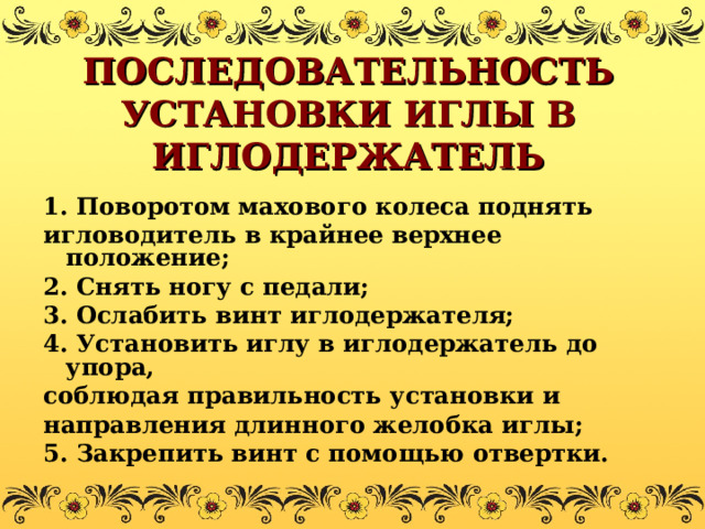 ПОСЛЕДОВАТЕЛЬНОСТЬ УСТАНОВКИ ИГЛЫ В ИГЛОДЕРЖАТЕЛЬ 1. Поворотом махового колеса поднять игловодитель в крайнее верхнее положение; 2. Снять ногу с педали; 3. Ослабить винт иглодержателя; 4. Установить иглу в иглодержатель до упора, соблюдая правильность установки и направления длинного желобка иглы; 5. Закрепить винт с помощью отвертки. 