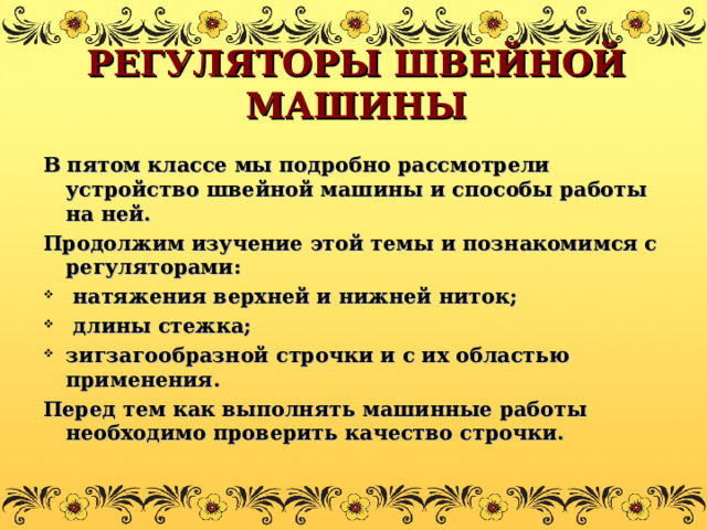 РЕГУЛЯТОРЫ ШВЕЙНОЙ МАШИНЫ В пятом классе мы подробно рассмотрели устройство швейной машины и способы работы на ней. Продолжим изучение этой темы и познакомимся с регуляторами:  натяжения верхней и нижней ниток;  длины стежка; зигзагообразной строчки и с их областью применения. Перед тем как выполнять машинные работы необходимо проверить качество строчки. 