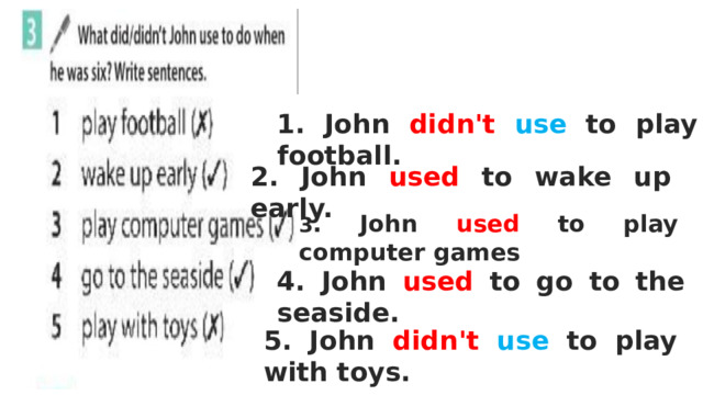 1. John didn't  use to play football. 2. John used to wake up early. 3 . John used to play computer games 4. John used to go to the seaside. 5. John didn't  use to play with toys. 