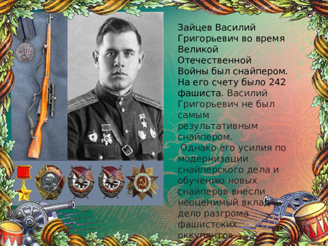 Зайцев Василий Григорьевич во время Великой Отечественной Войны был снайпером. На его счету было 242 фашиста. Василий Григорьевич не был самым результативным снайпером.  Однако его усилия по модернизации снайперского дела и обучению новых снайперов внесли неоценимый вклад в дело разгрома фашистских оккупантов. 