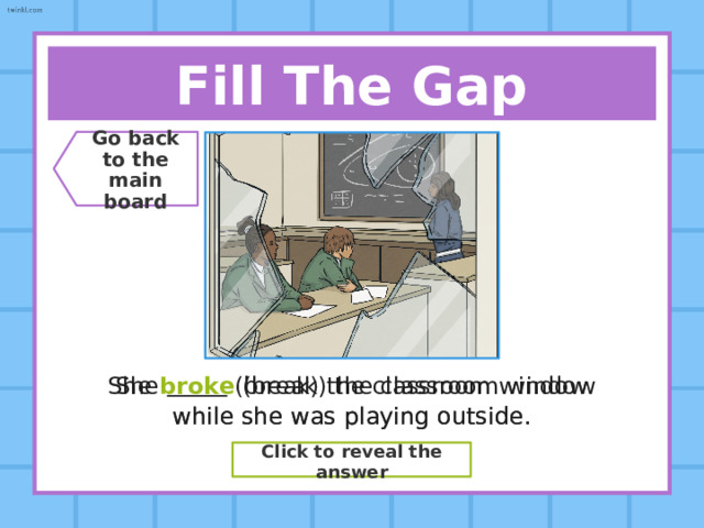 Say The Verb! Go back  to the  main board Present Simple Speak Past Simple ??? Spoke Past Participle ??? Spoken Click to reveal the answer 